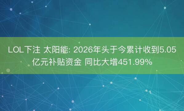 LOL下注 太阳能: 2026年头于今累计收到5.05亿元补贴资金 同比大增451.99%