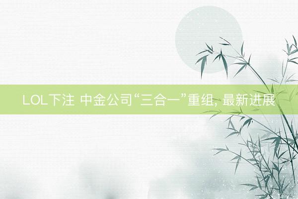 LOL下注 中金公司“三合一”重组， 最新进展