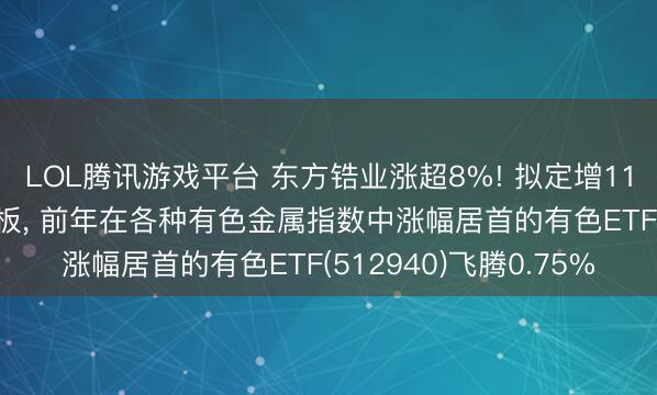 LOL腾讯游戏平台 东方锆业涨超8%! 拟定增11.7亿元扩产新动力电板， 前年在各种有色金属指数中涨幅居首的有色ETF(512940)飞腾0.75%