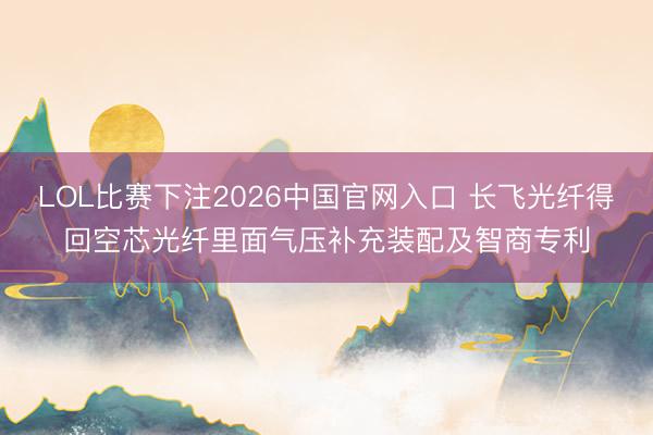 LOL比赛下注2026中国官网入口 长飞光纤得回空芯光纤里面气压补充装配及智商专利
