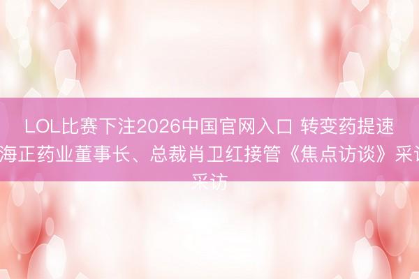 LOL比赛下注2026中国官网入口 转变药提速: 海正药业董事长、总裁肖卫红接管《焦点访谈》采访
