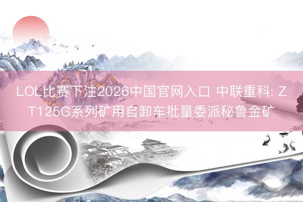 LOL比赛下注2026中国官网入口 中联重科: ZT125G系列矿用自卸车批量委派秘鲁金矿