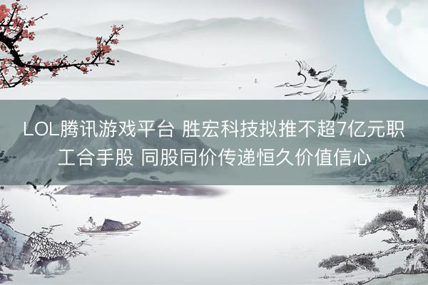 LOL腾讯游戏平台 胜宏科技拟推不超7亿元职工合手股 同股同价传递恒久价值信心