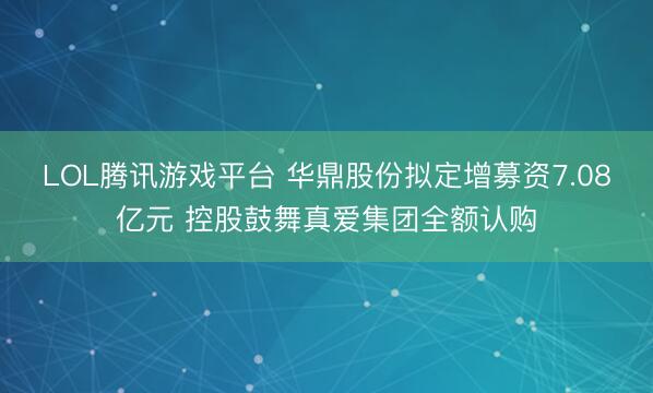 LOL腾讯游戏平台 华鼎股份拟定增募资7.08亿元 控股鼓舞真爱集团全额认购