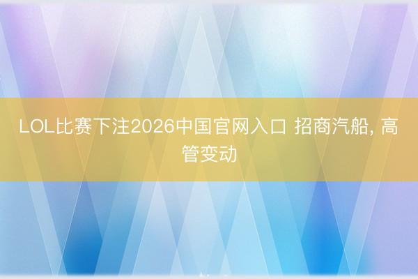 LOL比赛下注2026中国官网入口 招商汽船， 高管变动