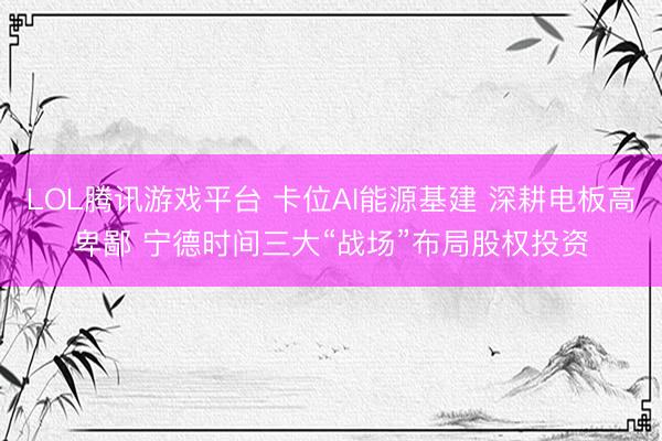 LOL腾讯游戏平台 卡位AI能源基建 深耕电板高卑鄙 宁德时间三大“战场”布局股权投资