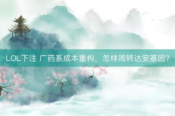 LOL下注 广药系成本重构，怎样周转达安基因？