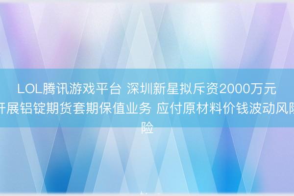 LOL腾讯游戏平台 深圳新星拟斥资2000万元开展铝锭期货套期保值业务 应付原材料价钱波动风险