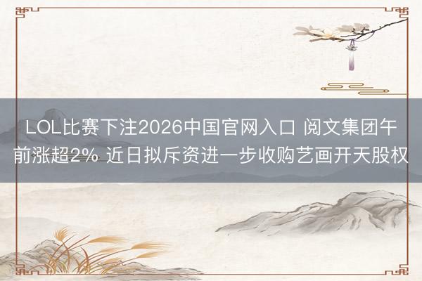 LOL比赛下注2026中国官网入口 阅文集团午前涨超2% 近日拟斥资进一步收购艺画开天股权