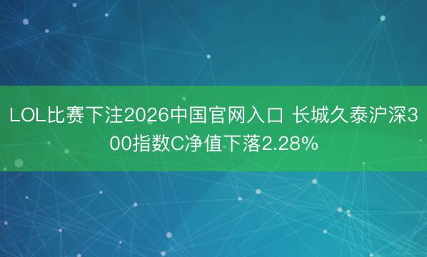 LOL比赛下注2026中国官网入口 长城久泰沪深300指数C净值下落2.28%