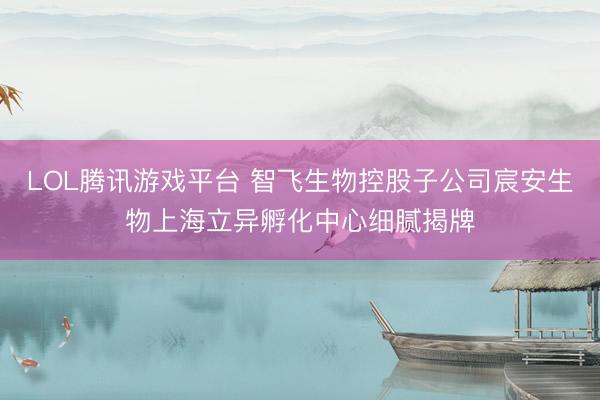 LOL腾讯游戏平台 智飞生物控股子公司宸安生物上海立异孵化中心细腻揭牌