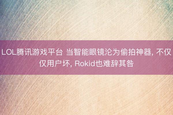 LOL腾讯游戏平台 当智能眼镜沦为偷拍神器， 不仅仅用户坏， Rokid也难辞其咎