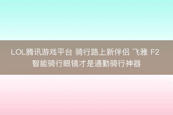 LOL腾讯游戏平台 骑行路上新伴侣 飞雅 F2 智能骑行眼镜才是通勤骑行神器