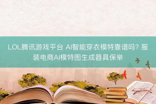 LOL腾讯游戏平台 AI智能穿衣模特靠谱吗? 服装电商AI模特图生成器具保举