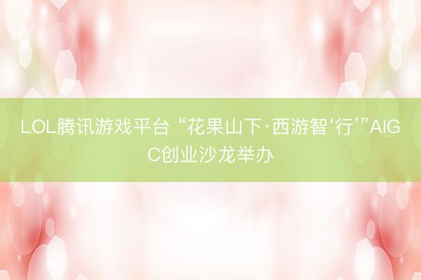 LOL腾讯游戏平台 “花果山下·西游智‘行’”AIGC创业沙龙举办