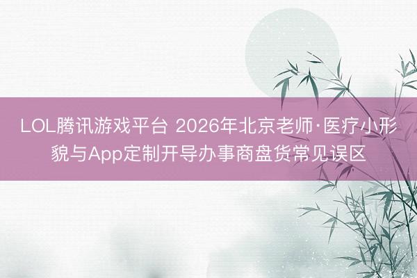 LOL腾讯游戏平台 2026年北京老师·医疗小形貌与App定制开导办事商盘货常见误区