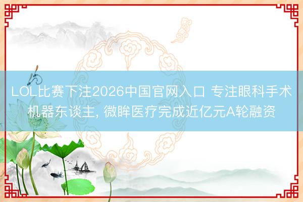 LOL比赛下注2026中国官网入口 专注眼科手术机器东谈主， 微眸医疗完成近亿元A轮融资