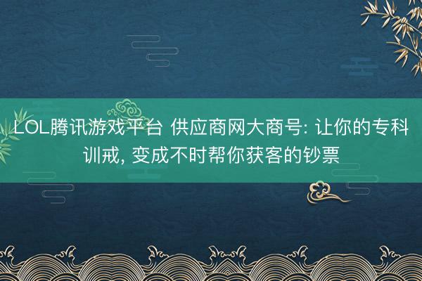 LOL腾讯游戏平台 供应商网大商号: 让你的专科训戒, 变成不时帮你获客的钞票
