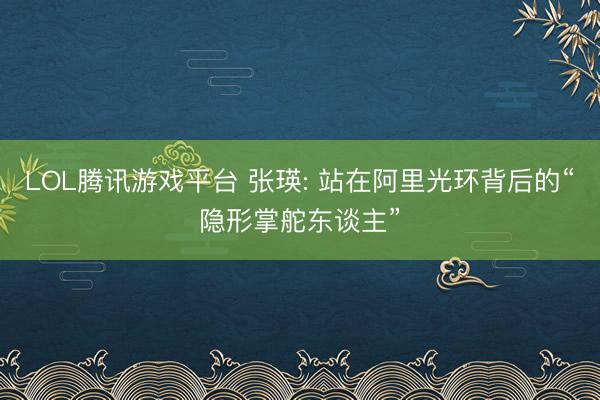 LOL腾讯游戏平台 张瑛: 站在阿里光环背后的“隐形掌舵东谈主”