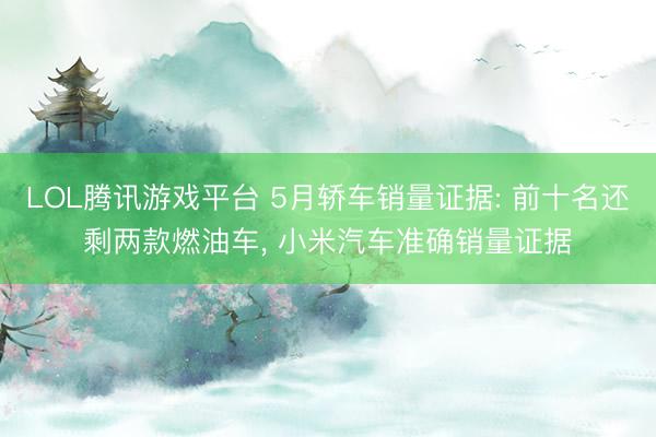 LOL腾讯游戏平台 5月轿车销量证据: 前十名还剩两款燃油车， 小米汽车准确销量证据