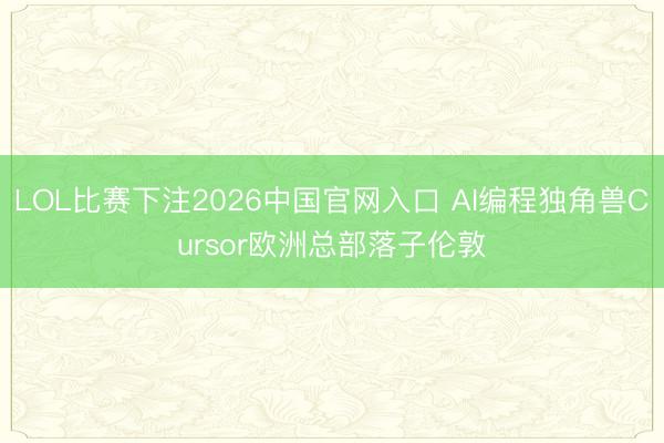 LOL比赛下注2026中国官网入口 AI编程独角兽Cursor欧洲总部落子伦敦
