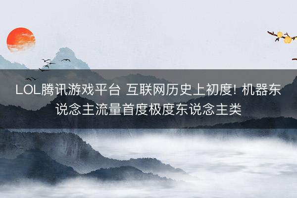 LOL腾讯游戏平台 互联网历史上初度! 机器东说念主流量首度极度东说念主类