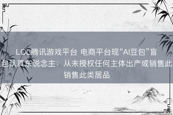 LOL腾讯游戏平台 电商平台现“AI豆包”盲盒，豆包认真东说念主：从未授权任何主体出产或销售此类居品