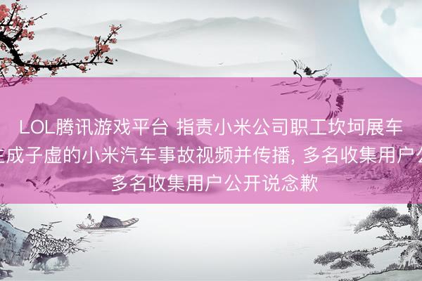 LOL腾讯游戏平台 指责小米公司职工坎坷展车、使用AI生成子虚的小米汽车事故视频并传播， 多名收集用户公开说念歉
