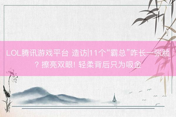 LOL腾讯游戏平台 造访|11个“霸总”咋长一张脸? 擦亮双眼! 轻柔背后只为吸金