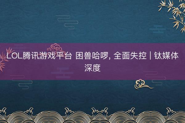 LOL腾讯游戏平台 困兽哈啰， 全面失控 | 钛媒体深度