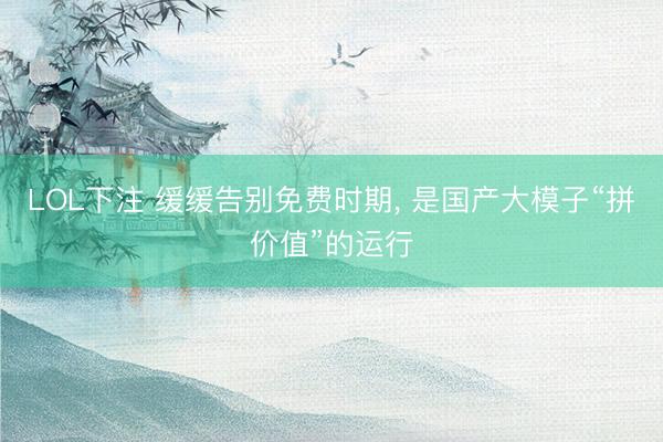 LOL下注 缓缓告别免费时期， 是国产大模子“拼价值”的运行