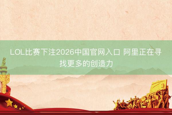 LOL比赛下注2026中国官网入口 阿里正在寻找更多的创造力