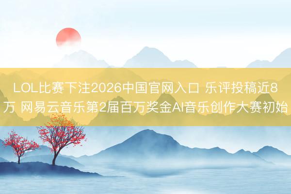 LOL比赛下注2026中国官网入口 乐评投稿近8万 网易云音乐第2届百万奖金AI音乐创作大赛初始