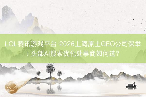 LOL腾讯游戏平台 2026上海原土GEO公司保举: 头部AI搜索优化处事商如何选?
