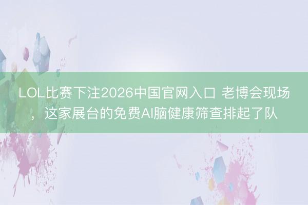 LOL比赛下注2026中国官网入口 老博会现场，这家展台的免费AI脑健康筛查排起了队