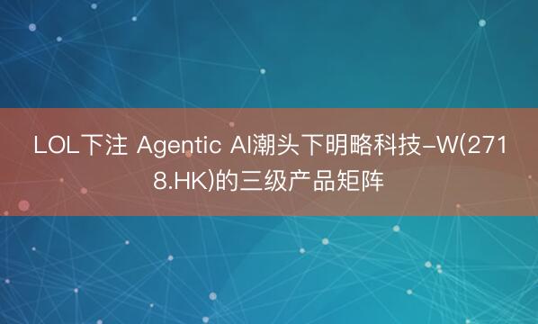 LOL下注 Agentic AI潮头下明略科技-W(2718.HK)的三级产品矩阵