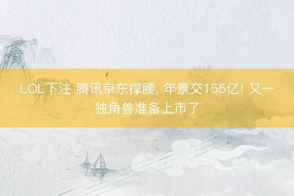 LOL下注 腾讯京东撑腰， 年景交155亿! 又一独角兽准备上市了