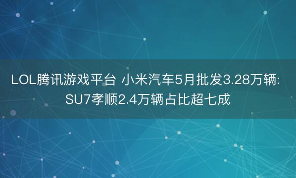 LOL腾讯游戏平台 小米汽车5月批发3.28万辆: SU7孝顺2.4万辆占比超七成