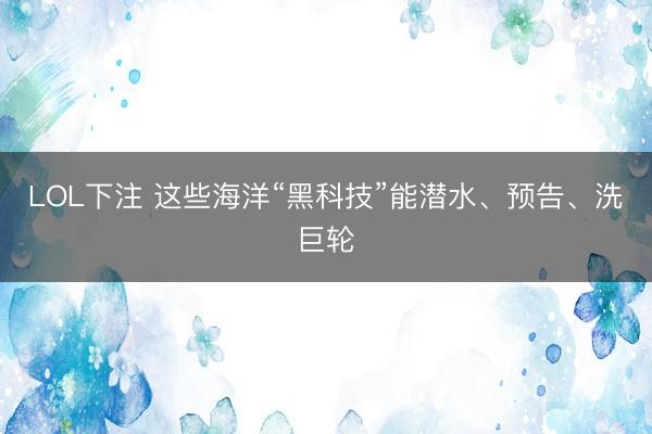LOL下注 这些海洋“黑科技”能潜水、预告、洗巨轮