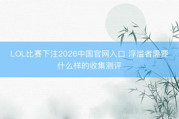 LOL比赛下注2026中国官网入口 浮滥者需要什么样的收集测评