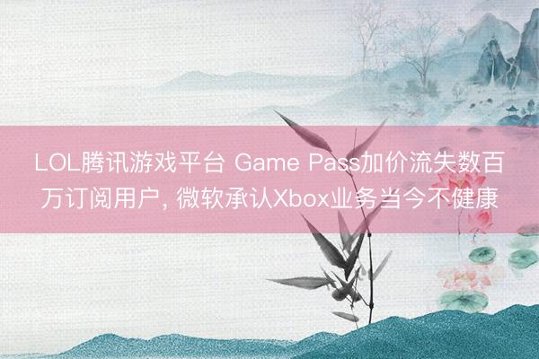 LOL腾讯游戏平台 Game Pass加价流失数百万订阅用户， 微软承认Xbox业务当今不健康