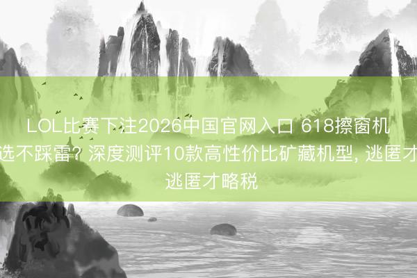 LOL比赛下注2026中国官网入口 618擦窗机奈何选不踩雷? 深度测评10款高性价比矿藏机型， 逃匿才略税