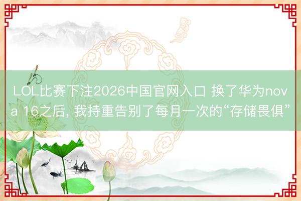 LOL比赛下注2026中国官网入口 换了华为nova 16之后， 我持重告别了每月一次的“存储畏俱”