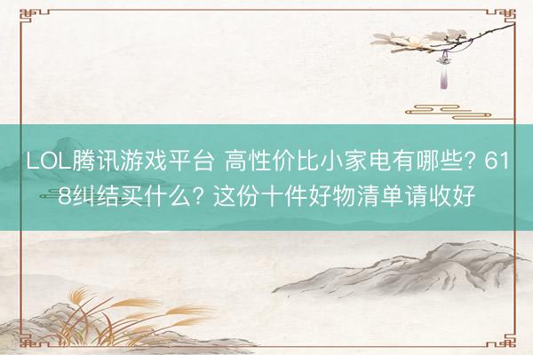 LOL腾讯游戏平台 高性价比小家电有哪些? 618纠结买什么? 这份十件好物清单请收好
