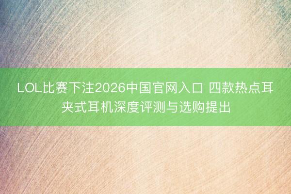 LOL比赛下注2026中国官网入口 四款热点耳夹式耳机深度评测与选购提出