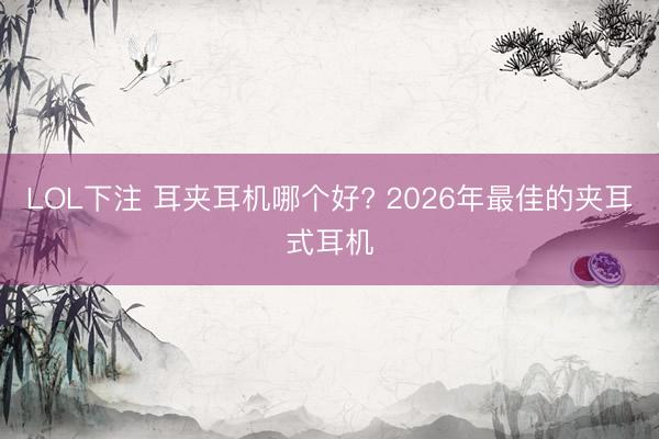 LOL下注 耳夹耳机哪个好? 2026年最佳的夹耳式耳机