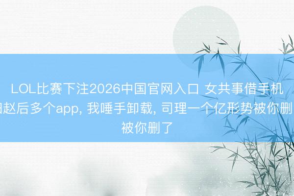 LOL比赛下注2026中国官网入口 女共事借手机归赵后多个app, 我唾手卸载, 司理一个亿形势被你删了