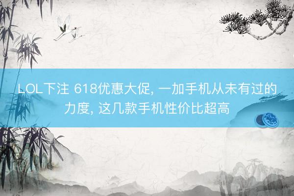 LOL下注 618优惠大促， 一加手机从未有过的力度， 这几款手机性价比超高