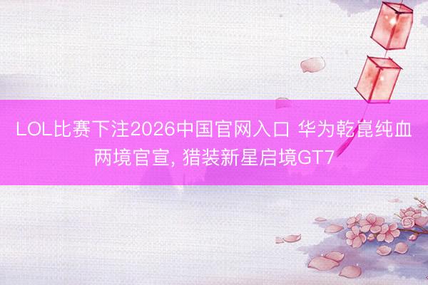 LOL比赛下注2026中国官网入口 华为乾崑纯血两境官宣， 猎装新星启境GT7