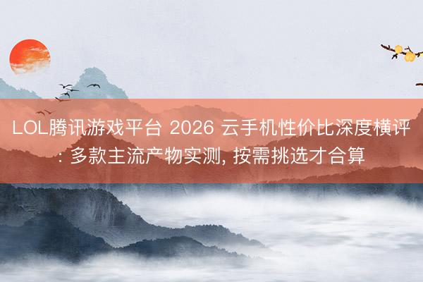 LOL腾讯游戏平台 2026 云手机性价比深度横评: 多款主流产物实测， 按需挑选才合算